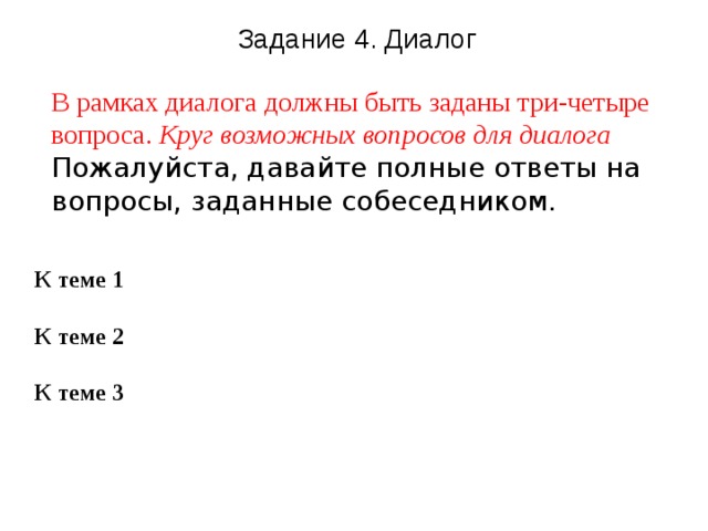 Задание 4. Диалог В рамках диалога должны быть заданы три-четыре вопроса. Круг возможных вопросов для диалога  Пожалуйста, давайте полные ответы на вопросы, заданные собеседником.  К теме 1  К теме 2  К теме 3   