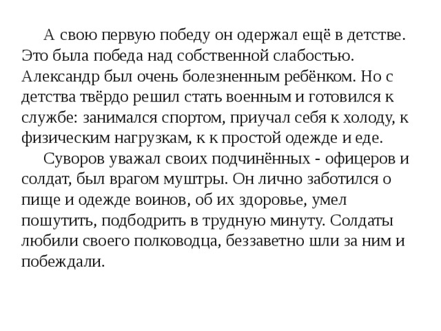  А свою первую победу он одержал ещё в детстве. Это была победа над собственной слабостью. Александр был очень болезненным ребёнком. Но с детства твёрдо решил стать военным и готовился к службе: занимался спортом, приучал себя к холоду, к физическим нагрузкам, к к простой одежде и еде.  Суворов уважал своих подчинённых - офицеров и солдат, был врагом муштры. Он лично заботился о пище и одежде воинов, об их здоровье, умел пошутить, подбодрить в трудную минуту. Солдаты любили своего полководца, беззаветно шли за ним и побеждали. 