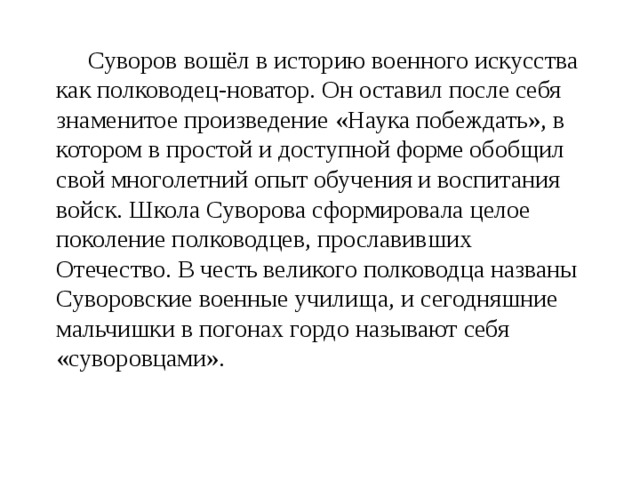  Суворов вошёл в историю военного искусства как полководец-новатор. Он оставил после себя знаменитое произведение «Наука побеждать», в котором в простой и доступной форме обобщил свой многолетний опыт обучения и воспитания войск. Школа Суворова сформировала целое поколение полководцев, прославивших Отечество. В честь великого полководца названы Суворовские военные училища, и сегодняшние мальчишки в погонах гордо называют себя «суворовцами». 