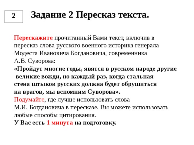 Задание 2 Пересказ текста.   2 Перескажите прочитанный Вами текст, включив в пересказ слова русского военного историка генерала Модеста Ивановича Богдановича, современника А.В. Суворова: «Пройдут многие годы, явятся в русском народе другие  великие вожди, но каждый раз, когда стальная стена штыков русских должна будет обрушиться на врагов, мы вспомним Суворова». Подумайте , где лучше использовать слова М.И. Богдановича в пересказе. Вы можете использовать любые способы цитирования. У Вас есть 1 минута на подготовку.  