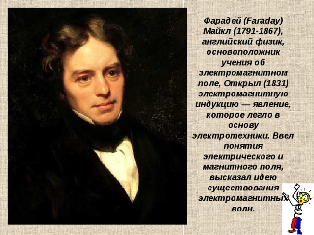 Фарадей (Faraday) Майкл (1791-1867), английский физик, основоположник учения об электромагнитном поле, Открыл (1831) электромагнитную индукцию — явление, которое легло в основу электротехники. Ввел понятия электрического и магнитного поля, высказал идею существования электромагнитных волн. 
