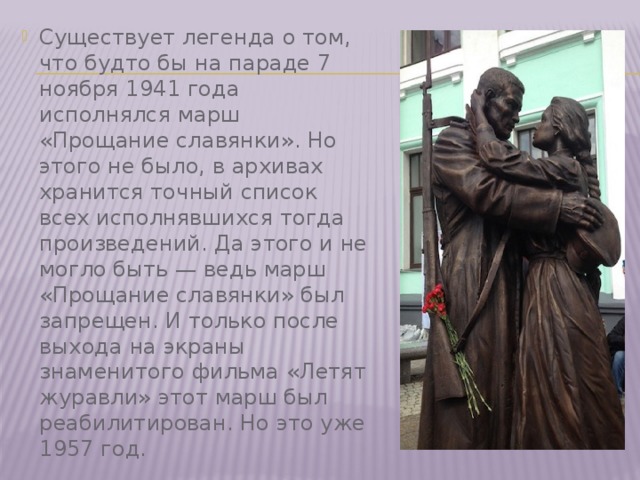 Существует легенда о том, что будто бы на параде 7 ноября 1941 года исполнялся марш «Прощание славянки». Но этого не было, в архивах хранится точный список всех исполнявшихся тогда произведений. Да этого и не могло быть — ведь марш «Прощание славянки» был запрещен. И только после выхода на экраны знаменитого фильма «Летят журавли» этот марш был реабилитирован. Но это уже 1957 год. 