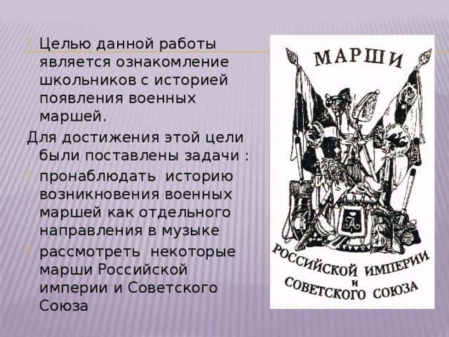 Целью данной работы является ознакомление школьников с историей появления военных маршей. Для достижения этой цели были поставлены задачи : пронаблюдать историю возникновения военных маршей как отдельного направления в музыке рассмотреть некоторые марши Российской империи и Советского Союза 