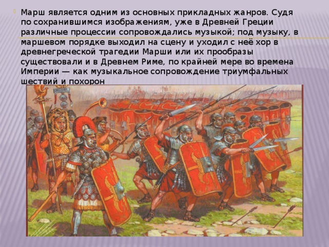 Марш является одним из основных прикладных жанров. Судя по сохранившимся изображениям, уже в Древней Греции различные процессии сопровождались музыкой; под музыку, в маршевом порядке выходил на сцену и уходил с неё хор в древнегреческой трагедии Марши или их прообразы существовали и в Древнем Риме, по крайней мере во времена Империи — как музыкальное сопровождение триумфальных шествий и похорон 
