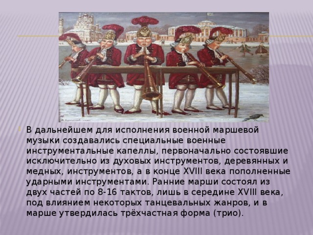 В дальнейшем для исполнения военной маршевой музыки создавались специальные военные инструментальные капеллы, первоначально состоявшие исключительно из духовых инструментов, деревянных и медных, инструментов, а в конце XVIII века пополненные ударными инструментами. Ранние марши состоял из двух частей по 8-16 тактов, лишь в середине XVIII века, под влиянием некоторых танцевальных жанров, и в марше утвердилась трёхчастная форма (трио). 