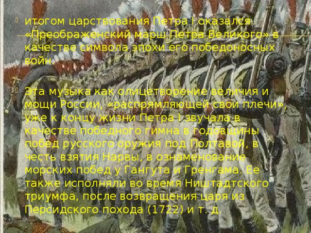 итогом царствования Петра I оказался «Преображенский марш Петра Великого» в качестве символа эпохи его победоносных войн. Эта музыка как олицетворение величия и мощи России, «распрямляющей свои плечи», уже к концу жизни Петра I звучала в качестве победного гимна в годовщины побед русского оружия под Полтавой, в честь взятия Нарвы, в ознаменование морских побед у Гангута и Гренгама. Ее также исполняли во время Ништадтского триумфа, после возвращения царя из Персидского похода (1722) и т. д. 