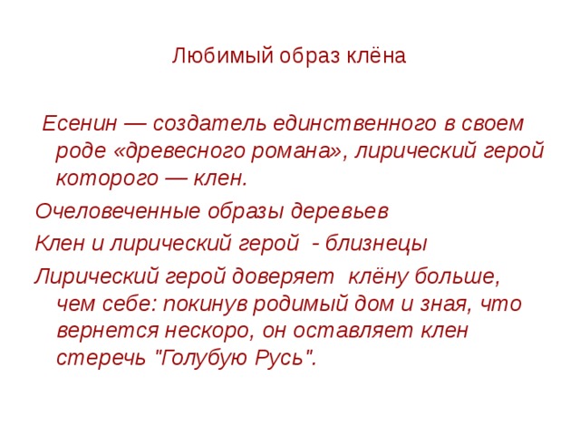 Любимый образ клёна  Есенин — создатель единственного в своем роде «древесного романа», лирический герой которого — клен. Очеловеченные образы деревьев Клен и лирический герой - близнецы Лирический герой доверяет клёну больше, чем себе: покинув родимый дом и зная, что вернется нескоро, он оставляет клен стеречь 