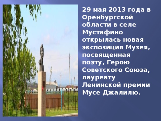 29 мая 2013 года в Оренбургской области в селе Мустафино открылась новая экспозиция Музея, посвященная поэту, Герою Советского Союза, лауреату Ленинской премии Мусе Джалилю. 