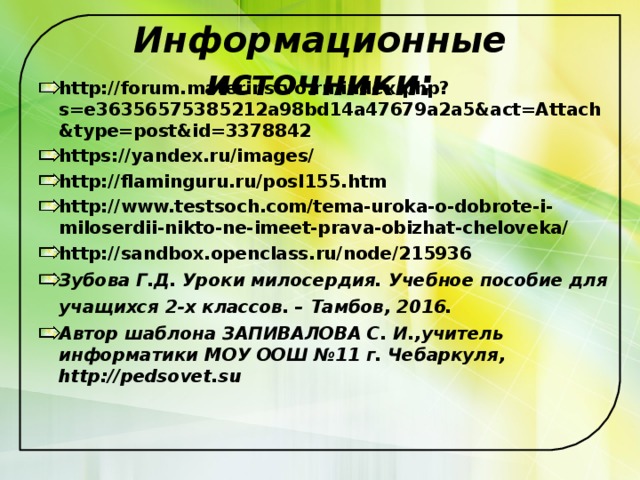 Информационные источники: http://forum.materinstvo.ru/index.php?s=e36356575385212a98bd14a47679a2a5&act=Attach&type=post&id=3378842 https://yandex.ru/images/ http://flaminguru.ru/posl155.htm http://www.testsoch.com/tema-uroka-o-dobrote-i-miloserdii-nikto-ne-imeet-prava-obizhat-cheloveka/ http://sandbox.openclass.ru/node/215936 Зубова Г.Д. Уроки милосердия. Учебное пособие для учащихся 2-х классов. – Тамбов, 2016.  Автор шаблона ЗАПИВАЛОВА С. И.,учитель информатики МОУ ООШ №11 г. Чебаркуля, http://pedsovet.su  