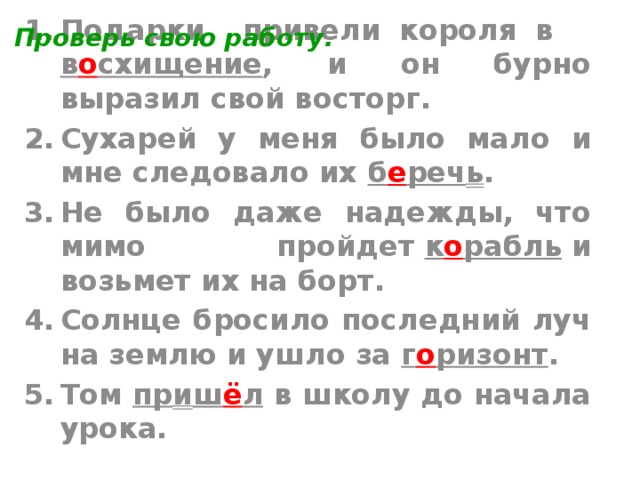 Проверь свою работу. Подарки привели короля в в о схищение , и он бурно выразил свой восторг. Cухарей у меня было мало и мне следовало их б е реч ь . Не было даже надежды, что мимо пройдет  к о рабль  и возьмет их на борт. Солнце бросило последний луч на землю и ушло за г о ризонт . Том пр и ш ё л в школу до начала урока.  