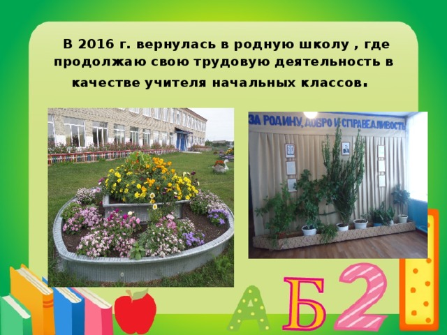  В 2016 г. вернулась в родную школу , где продолжаю свою трудовую деятельность в качестве учителя начальных классов .  