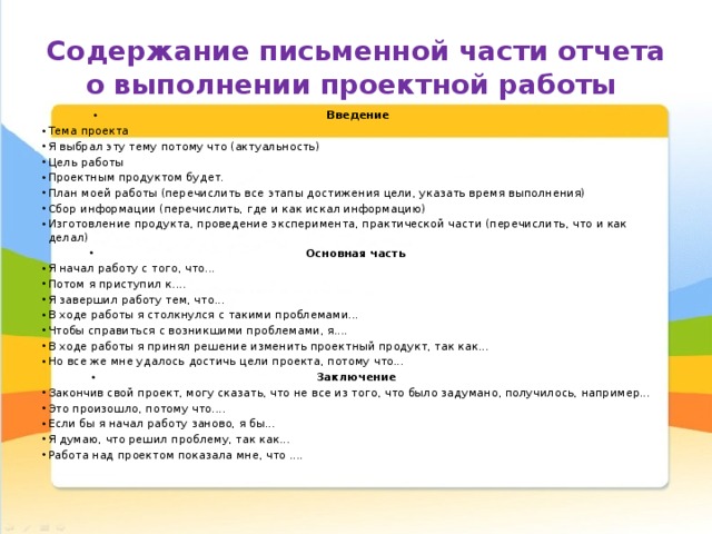 Содержание письменной части отчета о выполнении проектной работы Введение  Тема проекта  Я выбрал эту тему потому что (актуальность)  Цель работы  Проектным продуктом будет.  План моей работы (перечислить все этапы достижения цели, указать время выполнения)  Сбор информации (перечислить, где и как искал информацию)  Изготовление продукта, проведение эксперимента, практической части (перечислить, что и как делал)  Основная часть  Я начал работу с того, что...  Потом я приступил к....  Я завершил работу тем, что...  В ходе работы я столкнулся с такими проблемами...  Чтобы справиться с возникшими проблемами, я....  В ходе работы я принял решение изменить проектный продукт, так как...  Но все же мне удалось достичь цели проекта, потому что...  Заключение  Закончив свой проект, могу сказать, что не все из того, что было задумано, получилось, например... Это произошло, потому что....  Если бы я начал работу заново, я бы...  Я думаю, что решил проблему, так как...  Работа над проектом показала мне, что ....  