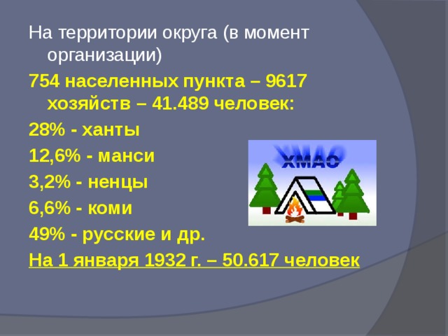 На территории округа (в момент организации) 754 населенных пункта – 9617 хозяйств – 41.489 человек: 28% - ханты 12,6% - манси 3,2% - ненцы 6,6% - коми 49% - русские и др. На 1 января 1932 г. – 50.617 человек