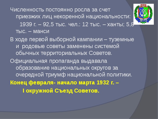 Численность постоянно росла за счет приезжих лиц некоренной национальности:  1939 г. – 92,5 тыс. чел.: 12 тыс. – ханты; 5,8 тыс. – манси В ходе первой выборной кампании – туземные и родовые советы заменены системой обычных территориальных Советов. Официальная пропаганда выдавала образование национальных округов за очередной триумф национальной политики. Конец февраля- начало марта 1932 г. –  I окружной Съезд Советов.