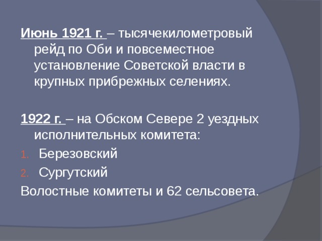 Июнь 1921 г. – тысячекилометровый рейд по Оби и повсеместное установление Советской власти в крупных прибрежных селениях. 1922 г. – на Обском Севере 2 уездных исполнительных комитета: Березовский Сургутский Волостные комитеты и 62 сельсовета.