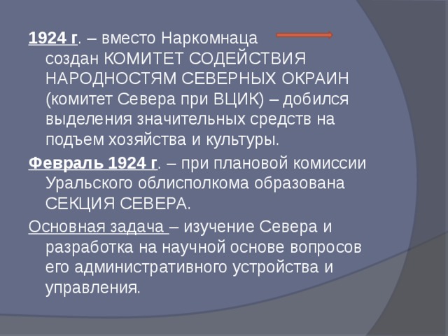 1924 г . – вместо Наркомнаца создан КОМИТЕТ СОДЕЙСТВИЯ НАРОДНОСТЯМ СЕВЕРНЫХ ОКРАИН (комитет Севера при ВЦИК) – добился выделения значительных средств на подъем хозяйства и культуры. Февраль 1924 г . – при плановой комиссии Уральского облисполкома образована СЕКЦИЯ СЕВЕРА. Основная задача – изучение Севера и разработка на научной основе вопросов его административного устройства и управления.