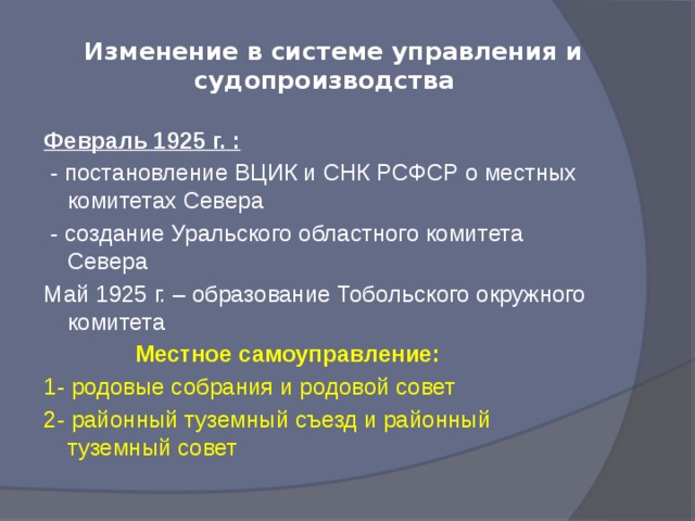 Изменение в системе управления и  судопроизводства Февраль 1925 г. :  - постановление ВЦИК и СНК РСФСР о местных комитетах Севера  - создание Уральского областного комитета Севера Май 1925 г. – образование Тобольского окружного комитета  Местное самоуправление: 1- родовые собрания и родовой совет 2- районный туземный съезд и районный туземный совет