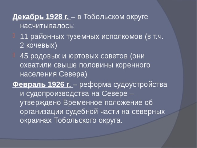 Декабрь 1928 г. – в Тобольском округе насчитывалось: 11 районных туземных исполкомов (в т.ч. 2 кочевых) 45 родовых и юртовых советов (они охватили свыше половины коренного населения Севера) Февраль 1926 г. – реформа судоустройства и судопроизводства на Севере – утверждено Временное положение об организации судебной части на северных окраинах Тобольского округа.