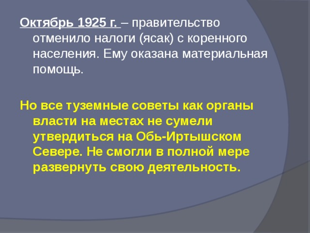 Октябрь 1925 г. – правительство отменило налоги (ясак) с коренного населения. Ему оказана материальная помощь. Но все туземные советы как органы власти на местах не сумели утвердиться на Обь-Иртышском Севере. Не смогли в полной мере развернуть свою деятельность.