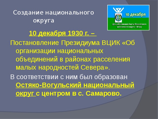 Создание национального  округа  10 декабря 1930 г. – Постановление Президиума ВЦИК «Об организации национальных объединений в районах расселения малых народностей Севера». В соответствии с ним был образован Остяко-Вогульский национальный округ с центром в с. Самарово.