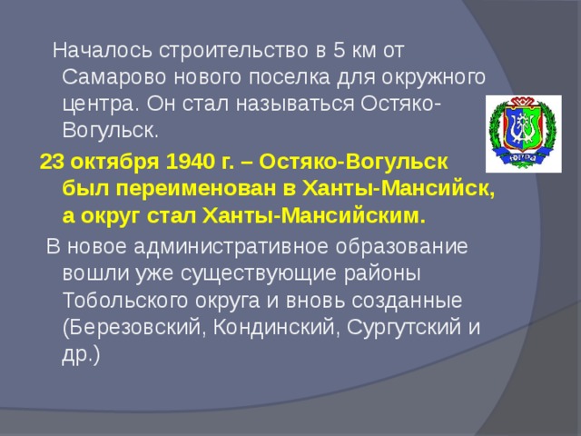 Началось строительство в 5 км от Самарово нового поселка для окружного центра. Он стал называться Остяко-Вогульск. 23 октября 1940 г. – Остяко-Вогульск был переименован в Ханты-Мансийск, а округ стал Ханты-Мансийским.  В новое административное образование вошли уже существующие районы Тобольского округа и вновь созданные (Березовский, Кондинский, Сургутский и др.)