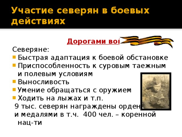 Участие северян в боевых действиях  Дорогами войны Северяне: Быстрая адаптация к боевой обстановке Приспособленность к суровым таежным и полевым условиям Выносливость Умение обращаться с оружием Ходить на лыжах и т.п.  9 тыс. северян награждены орденами  и медалями в т.ч. 400 чел. – коренной нац-ти