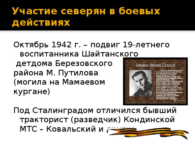 Участие северян в боевых действиях Октябрь 1942 г. – подвиг 19-летнего воспитанника Шайтанского  детдома Березовского района М. Путилова (могила на Мамаевом кургане) Под Сталинградом отличился бывший тракторист (разведчик) Кондинской МТС – Ковальский и другие.