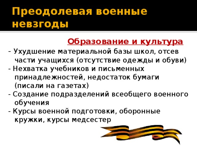 Преодолевая военные невзгоды   Образование и культура - Ухудшение материальной базы школ, отсев части учащихся (отсутствие одежды и обуви) - Нехватка учебников и письменных принадлежностей, недостаток бумаги (писали на газетах) - Создание подразделений всеобщего военного обучения - Курсы военной подготовки, оборонные кружки, курсы медсестер
