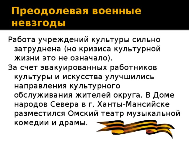 Преодолевая военные невзгоды Работа учреждений культуры сильно затруднена (но кризиса культурной жизни это не означало). За счет эвакуированных работников культуры и искусства улучшились направления культурного обслуживания жителей округа. В Доме народов Севера в г. Ханты-Мансийске разместился Омский театр музыкальной комедии и драмы.