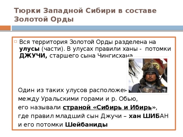 Тюрки Западной Сибири в составе Золотой Орды Вся территория Золотой Орды разделена на улусы (части). В улусах правили ханы - потомки ДЖУЧИ, старшего сына Чингисхана.  Один из таких улусов расположен  между Уральскими горами и р. Обью,  его называли страной «Сибирь и Ибирь »,  где правил младший сын Джучи – хан ШИБ АН  и его потомки Шейбаниды
