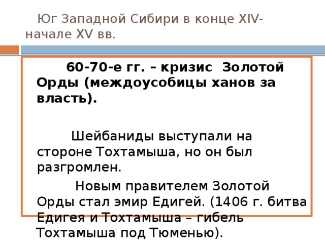 Юг Западной Сибири в конце XIV- начале XV вв.  60-70-е гг. – кризис Золотой Орды (междоусобицы ханов за власть).   Шейбаниды выступали на стороне Тохтамыша, но он был разгромлен.  Новым правителем Золотой Орды стал эмир Едигей. (1406 г. битва Едигея и Тохтамыша – гибель Тохтамыша под Тюменью).