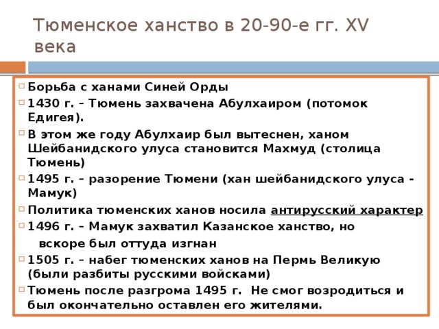 Тюменское ханство в 20-90-е гг. XV века Борьба с ханами Синей Орды 1430 г. – Тюмень захвачена Абулхаиром (потомок Едигея). В этом же году Абулхаир был вытеснен, ханом Шейбанидского улуса становится Махмуд (столица Тюмень) 1495 г. – разорение Тюмени (хан шейбанидского улуса - Мамук) Политика тюменских ханов носила антирусский характер 1496 г. – Мамук захватил Казанское ханство, но  вскоре был оттуда изгнан 1505 г. – набег тюменских ханов на Пермь Великую (были разбиты русскими войсками) Тюмень после разгрома 1495 г. Не смог возродиться и был окончательно оставлен его жителями.