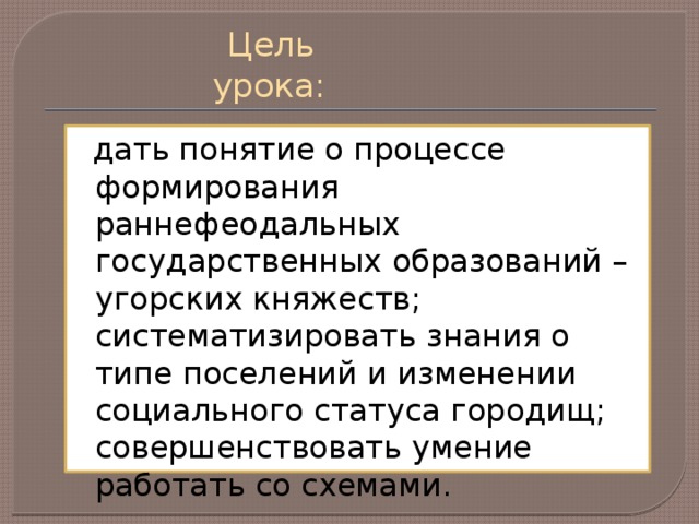 Цель урока:  дать понятие о процессе формирования раннефеодальных государственных образований – угорских княжеств; систематизировать знания о типе поселений и изменении социального статуса городищ; совершенствовать умение работать со схемами.