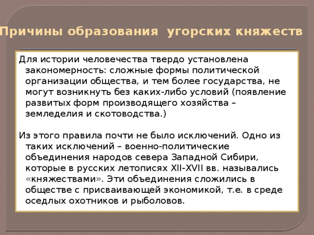Причины образования угорских княжеств Для истории человечества твердо установлена закономерность: сложные формы политической организации общества, и тем более государства, не могут возникнуть без каких-либо условий (появление развитых форм производящего хозяйства – земледелия и скотоводства.) Из этого правила почти не было исключений. Одно из таких исключений – военно-политические объединения народов севера Западной Сибири, которые в русских летописях XII-XVII вв. назывались «княжествами». Эти объединения сложились в обществе с присваивающей экономикой, т.е. в среде оседлых охотников и рыболовов.