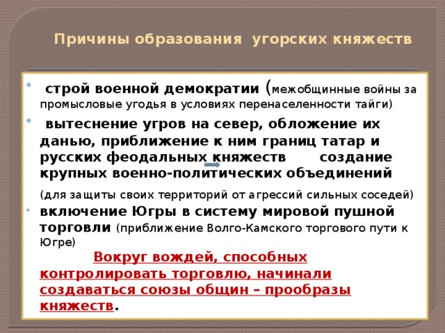 Причины образования угорских княжеств  строй военной демократии ( межобщинные войны за промысловые угодья в условиях перенаселенности тайги)  вытеснение угров на север, обложение их данью, приближение к ним границ татар и русских феодальных княжеств создание крупных военно-политических объединений (для защиты своих территорий от агрессий сильных соседей)  включение Югры в систему мировой пушной торговли (приближение Волго-Камского торгового пути к Югре)  Вокруг вождей, способных контролировать торговлю, начинали создаваться союзы общин – прообразы княжеств .