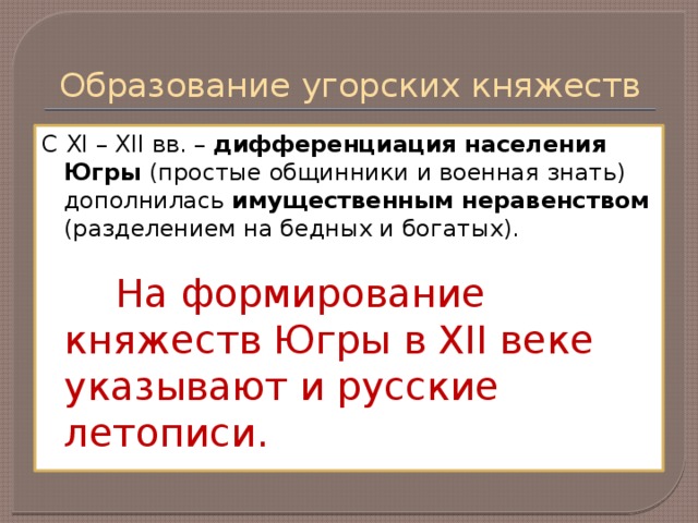 Образование угорских княжеств С XI – XII вв. – дифференциация населения Югры (простые общинники и военная знать) дополнилась имущественным неравенством (разделением на бедных и богатых).  На формирование княжеств Югры в XII веке указывают и русские летописи.