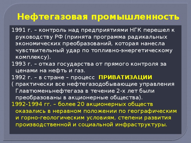 Нефтегазовая промышленность 1991 г. – контроль над предприятиями НГК перешел к руководству РФ (принята программа радикальных экономических преобразований, которая нанесла чувствительный удар по топливно-энергетическому комплексу). 1993 г. – отказ государства от прямого контроля за ценами на нефть и газ. 1992 г. – в стране – процесс ПРИВАТИЗАЦИИ ( практически все нефтегазодобывающие управления Главтюменьнефтегаза в течение 2-х лет были преобразованы в акционерные общества). 1992-1994 гг. – более 20 акционерных обществ оказались в неравном положении по географическим и горно-геологическим условиям, степени развития производственной и социальной инфраструктуры.