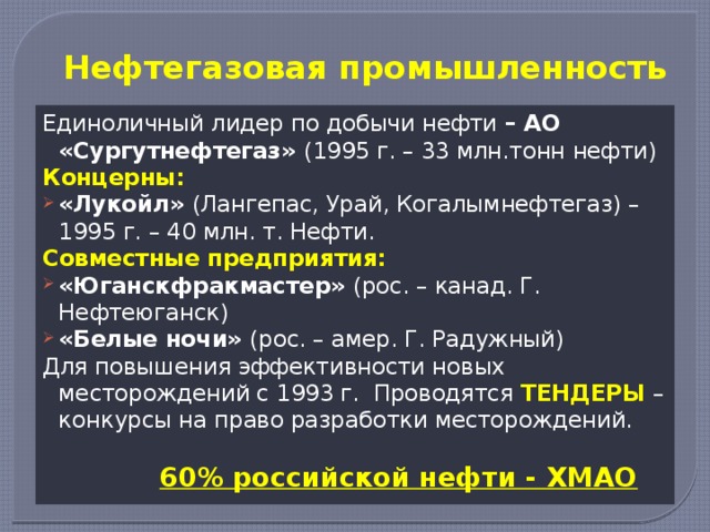 Нефтегазовая промышленность Единоличный лидер по добычи нефти – АО «Сургутнефтегаз» (1995 г. – 33 млн.тонн нефти) Концерны: «Лукойл» (Лангепас, Урай, Когалымнефтегаз) – 1995 г. – 40 млн. т. Нефти. Совместные предприятия: «Юганскфракмастер» (рос. – канад. Г. Нефтеюганск) «Белые ночи» (рос. – амер. Г. Радужный) Для повышения эффективности новых месторождений с 1993 г. Проводятся ТЕНДЕРЫ – конкурсы на право разработки месторождений.  60% российской нефти - ХМАО