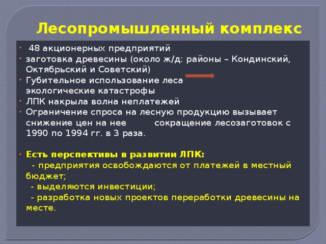 Лесопромышленный комплекс  48 акционерных предприятий заготовка древесины (около ж/д: районы – Кондинский, Октябрьский и Советский) Губительное использование леса экологические катастрофы ЛПК накрыла волна неплатежей Ограничение спроса на лесную продукцию вызывает снижение цен на нее сокращение лесозаготовок с 1990 по 1994 гг. в 3 раза. Есть перспективы в развитии ЛПК:  - предприятия освобождаются от платежей в местный бюджет;  - выделяются инвестиции;  - разработка новых проектов переработки древесины на месте.