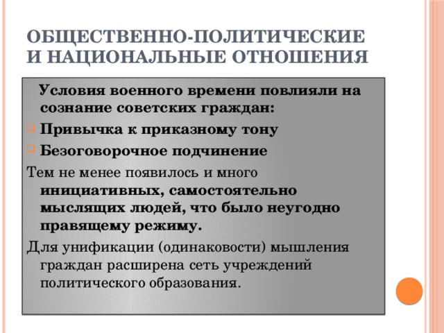 ОБЩЕСТВЕННО-ПОЛИТИЧЕСКИЕ И НАЦИОНАЛЬНЫЕ ОТНОШЕНИЯ  Условия военного времени повлияли на сознание советских граждан: Привычка к приказному тону Безоговорочное подчинение Тем не менее появилось и много инициативных, самостоятельно мыслящих людей, что было неугодно правящему режиму. Для унификации (одинаковости) мышления граждан расширена сеть учреждений политического образования.