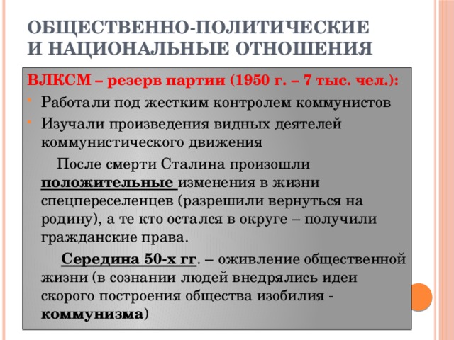 ОБЩЕСТВЕННО-ПОЛИТИЧЕСКИЕ И НАЦИОНАЛЬНЫЕ ОТНОШЕНИЯ ВЛКСМ – резерв партии (1950 г. – 7 тыс. чел.): Работали под жестким контролем коммунистов Изучали произведения видных деятелей коммунистического движения  После смерти Сталина произошли положительные изменения в жизни спецпереселенцев (разрешили вернуться на родину), а те кто остался в округе – получили гражданские права.  Середина 50-х гг . – оживление общественной жизни (в сознании людей внедрялись идеи скорого построения общества изобилия - коммунизма )