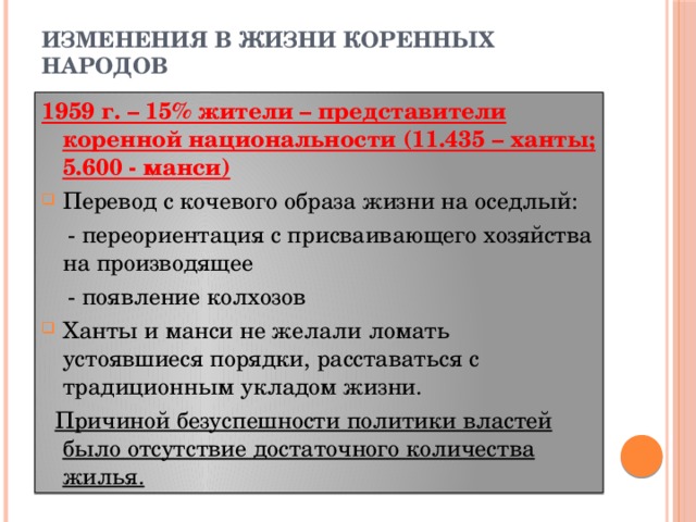 ИЗМЕНЕНИЯ В ЖИЗНИ КОРЕННЫХ НАРОДОВ 1959 г. – 15% жители – представители коренной национальности (11.435 – ханты; 5.600 - манси) Перевод с кочевого образа жизни на оседлый:  - переориентация с присваивающего хозяйства на производящее  - появление колхозов Ханты и манси не желали ломать устоявшиеся порядки, расставаться с традиционным укладом жизни.  Причиной безуспешности политики властей было отсутствие достаточного количества жилья.