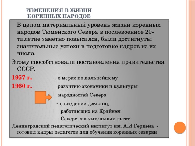 ИЗМЕНЕНИЯ В ЖИЗНИ  КОРЕННЫХ НАРОДОВ  В целом материальный уровень жизни коренных народов Тюменского Севера в послевоенное 20-тилетие заметно повысился, были достигнуты значительные успехи в подготовке кадров из их числа. Этому способствовали постановления правительства СССР. 1957 г. - о мерах по дальнейшему 1960 г. развитию экономики и культуры  народностей Севера  - о введении для лиц,  работающих на Крайнем  Севере, значительных льгот Ленинградский педагогический институт им. А.И.Герцена - готовил кадры педагогов для обучения коренных северян