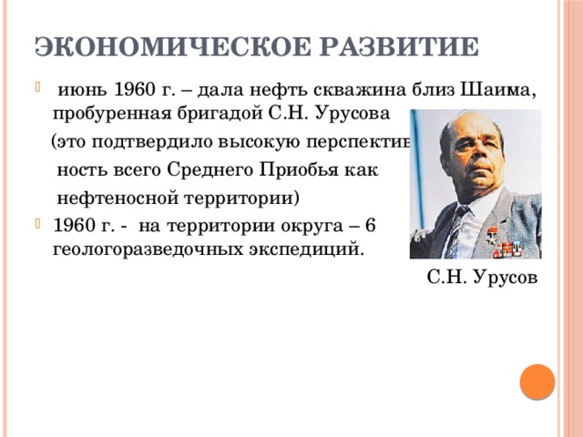 ЭКОНОМИЧЕСКОЕ РАЗВИТИЕ  июнь 1960 г. – дала нефть скважина близ Шаима, пробуренная бригадой С.Н. Урусова  (это подтвердило высокую перспектив-  ность всего Среднего Приобья как  нефтеносной территории) 1960 г. - на территории округа – 6 геологоразведочных экспедиций.  С.Н. Урусов