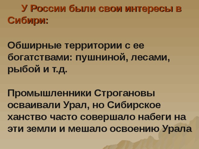 У России были свои интересы в Сибири:   Обширные территории с ее богатствами: пушниной, лесами, рыбой и т.д.   Промышленники Строгановы осваивали Урал, но Сибирское ханство часто совершало набеги на эти земли и мешало освоению Урала
