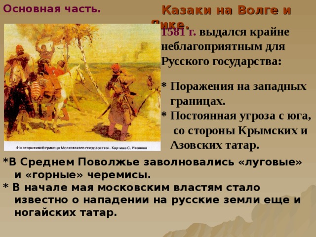 Основная часть.  Казаки на Волге и Яике. 1581 г.  выдался крайне неблагоприятным для Русского государства: * Поражения  на западных  границах. * Постоянная угроза с юга,  со стороны Крымских и  Азовских татар.  *В Среднем Поволжье заволновались «луговые»  и «горные» черемисы. * В начале мая московским властям стало  известно о нападении на русские земли еще и  ногайских татар.