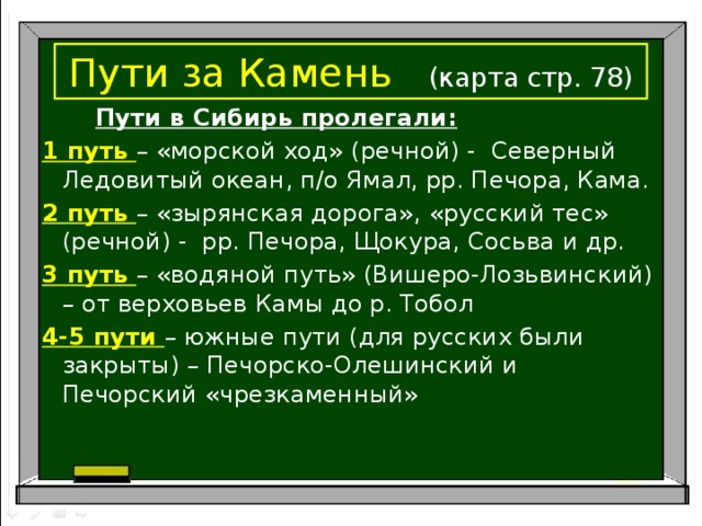 Пути за Камень  (карта стр. 78)  Пути в Сибирь пролегали: 1 путь – «морской ход» (речной) - Северный Ледовитый океан, п/о Ямал, рр. Печора, Кама. 2 путь – «зырянская дорога», «русский тес» (речной) - рр. Печора, Щокура, Сосьва и др. 3 путь – «водяной путь» (Вишеро-Лозьвинский) – от верховьев Камы до р. Тобол 4-5 пути – южные пути (для русских были закрыты) – Печорско-Олешинский и Печорский «чрезкаменный»