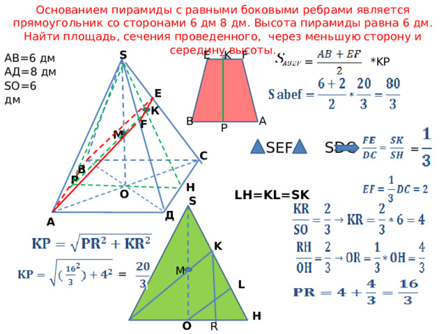Основанием пирамиды с равными боковыми ребрами является прямоугольник со сторонами 6 дм 8 дм. Высота пирамиды равна 6 дм. Найти площадь, сечения проведенного, через меньшую сторону и середину высоты. F K S E  = АВ=6 дм АД=8 дм = *KP SO=6 дм E К A B F P М SEF~ SDC =  В  С Р Н О LH=KL=SK S Д А K M = L H O  P R 