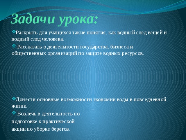 Задачи урока: Раскрыть для учащихся такие понятия, как водный след вещей и водный след человека.  Рассказать о деятельности государства, бизнеса и общественных организаций по защите водных ресурсов. Донести основные возможности экономии воды в повседневной жизни.  Вовлечь в деятельность по подготовке к практической акции по уборке берегов. 