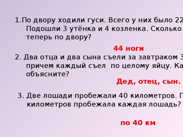 По двору ходили гуси. Всего у них было 22 ноги.  Подошли 3 утёнка и 4 козленка. Сколько ног гуляет  теперь по двору? 44 ноги 2. Два отца и два сына съели за завтраком 3 яйца,  причем каждый съел по целому яйцу. Как вы это  объясните? Дед, отец, сын. 3. Две лошади пробежали 40 километров. По сколько  километров пробежала каждая лошадь? по 40 км 